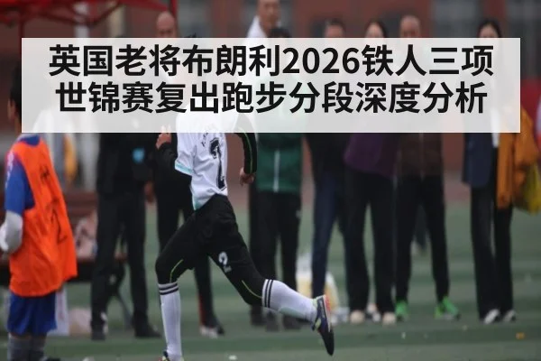 英国老将布朗利2026铁人三项世锦赛复出跑步分段深度分析