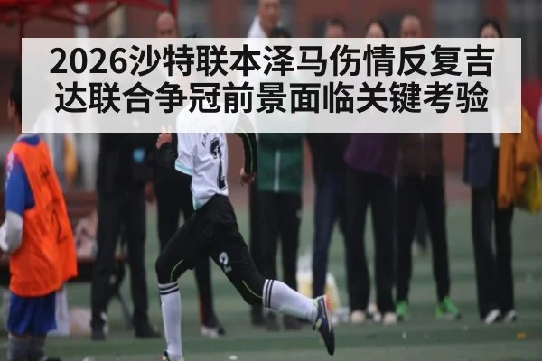 2026沙特联本泽马伤情反复吉达联合争冠前景面临关键考验